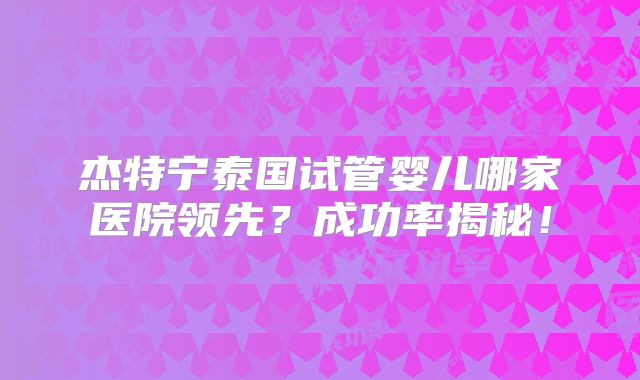 杰特宁泰国试管婴儿哪家医院领先？成功率揭秘！