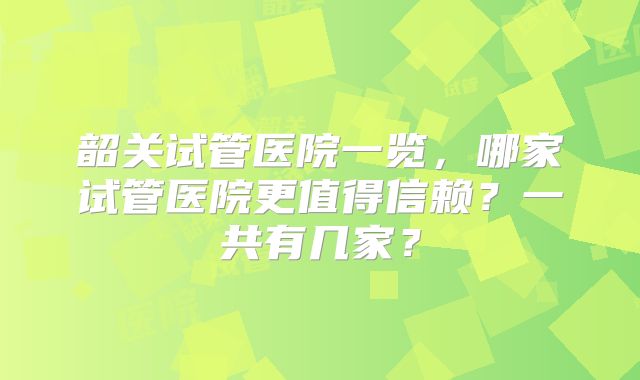 韶关试管医院一览，哪家试管医院更值得信赖？一共有几家？