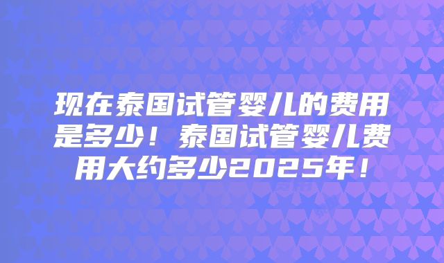 现在泰国试管婴儿的费用是多少!泰国试管婴儿费用大约多少2025年!