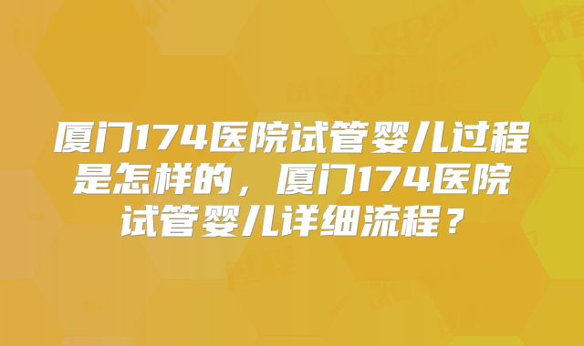 厦门174医院试管婴儿过程是怎样的,厦门174医院试管婴儿详细流程?