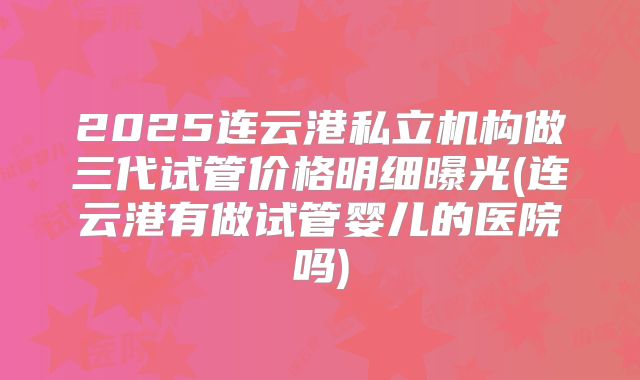 2025连云港私立机构做三代试管价格明细曝光(连云港有做试管婴儿的医院吗)