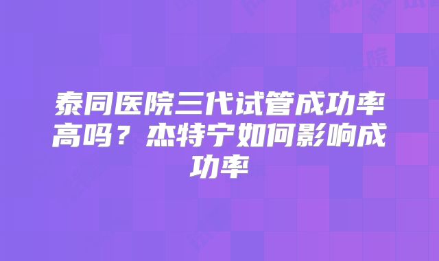 泰同医院三代试管成功率高吗?杰特宁如何影响成功率