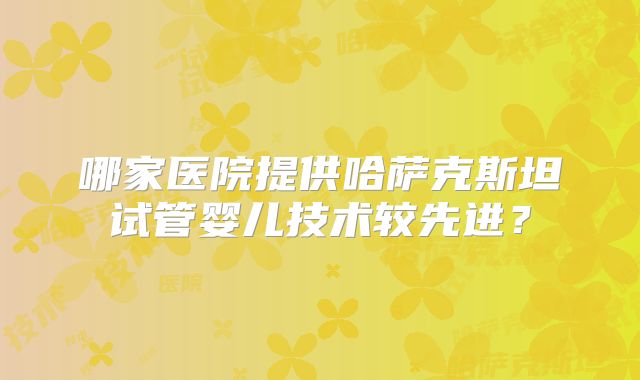 哪家医院提供哈萨克斯坦试管婴儿技术较先进？