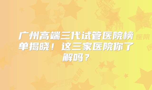 广州高端三代试管医院榜单揭晓!这三家医院你了解吗?