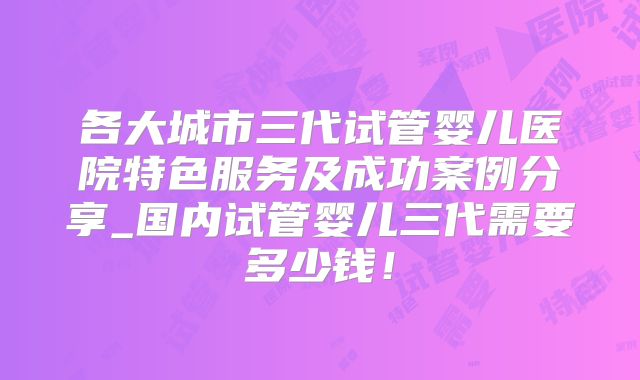 各大城市三代试管婴儿医院特色服务及成功案例分享_国内试管婴儿三代需要多少钱！
