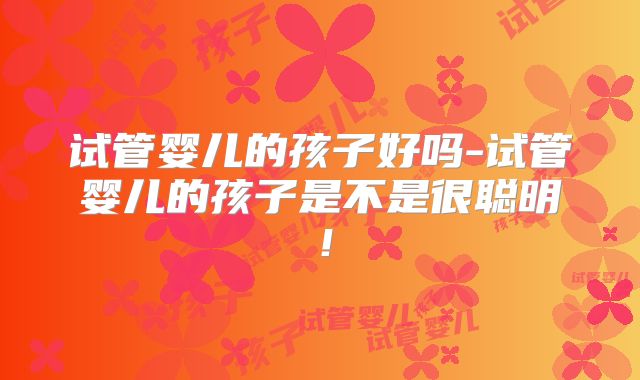 试管婴儿的孩子好吗-试管婴儿的孩子是不是很聪明！