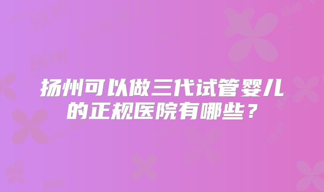 扬州可以做三代试管婴儿的正规医院有哪些？