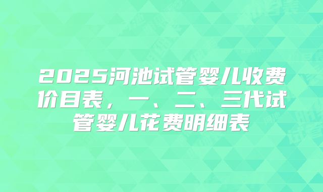 2025河池试管婴儿收费价目表，一、二、三代试管婴儿花费明细表