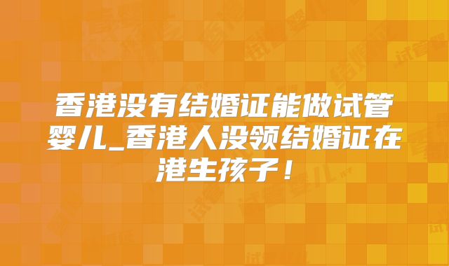 香港没有结婚证能做试管婴儿_香港人没领结婚证在港生孩子!