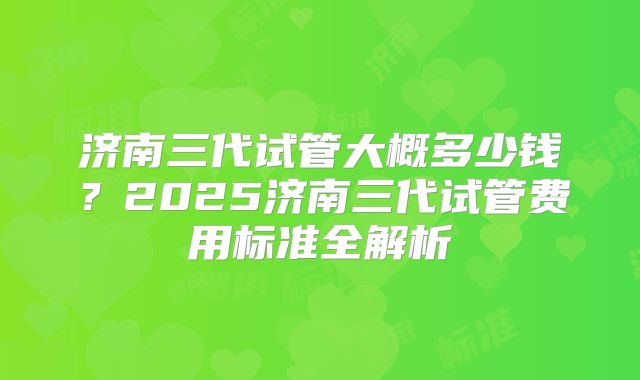 济南三代试管大概多少钱？2025济南三代试管费用标准全解析
