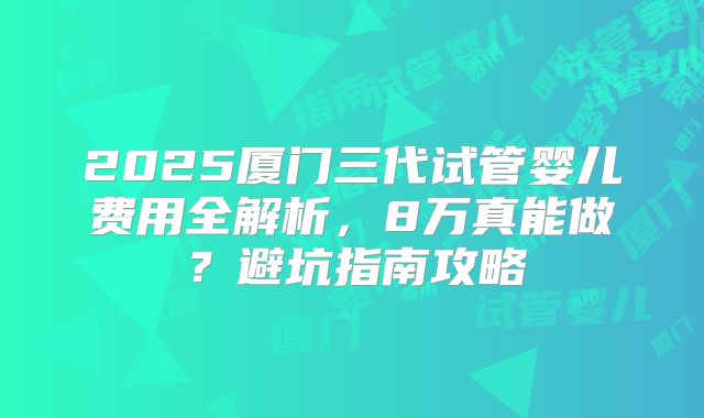 2025厦门三代试管婴儿费用全解析，8万真能做？避坑指南攻略