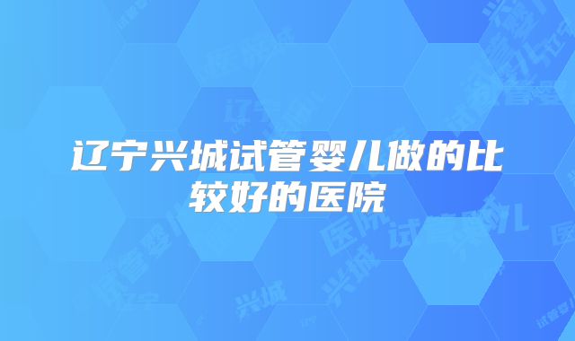辽宁兴城试管婴儿做的比较好的医院