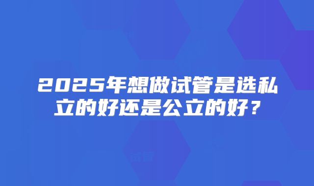 2025年想做试管是选私立的好还是公立的好?