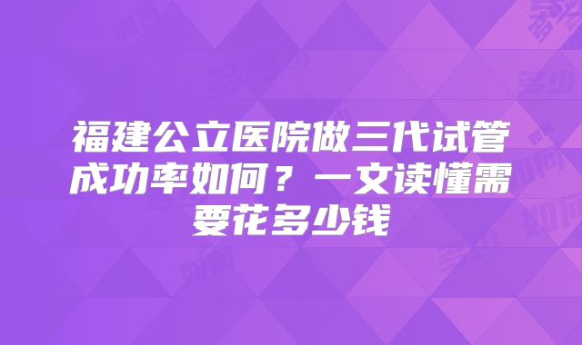 福建公立医院做三代试管成功率如何？一文读懂需要花多少钱