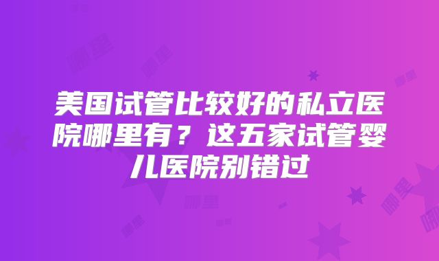 美国试管比较好的私立医院哪里有?这五家试管婴儿医院别错过