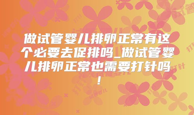 做试管婴儿排卵正常有这个必要去促排吗_做试管婴儿排卵正常也需要打针吗!