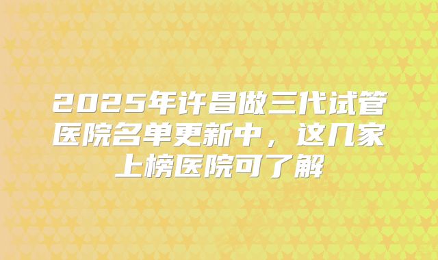 2025年许昌做三代试管医院名单更新中,这几家上榜医院可了解