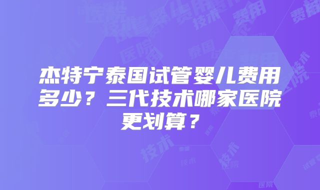 杰特宁泰国试管婴儿费用多少？三代技术哪家医院更划算？