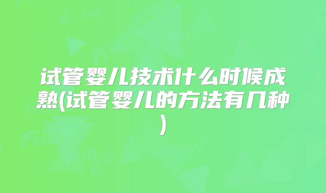 试管婴儿技术什么时候成熟(试管婴儿的方法有几种)