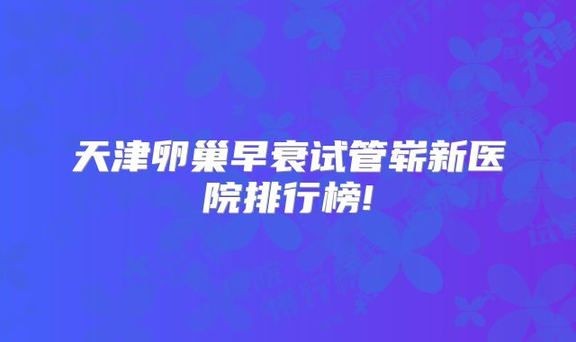 天津卵巢早衰试管崭新医院排行榜!