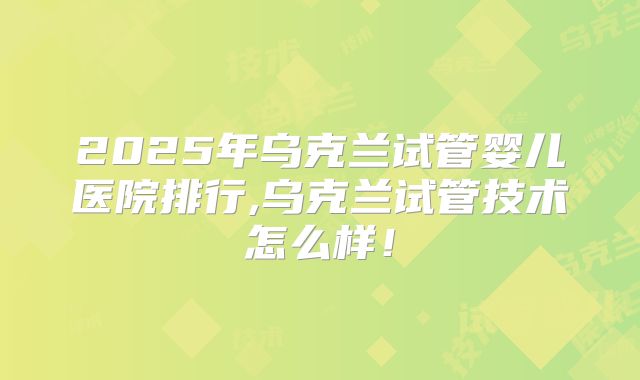 2025年乌克兰试管婴儿医院排行,乌克兰试管技术怎么样！