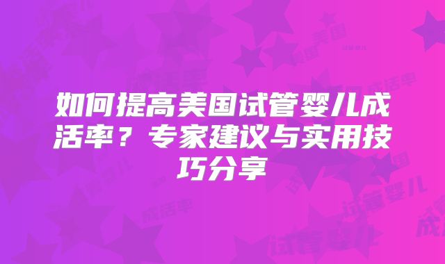 如何提高美国试管婴儿成活率?专家建议与实用技巧分享