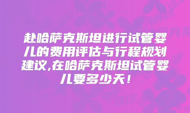 赴哈萨克斯坦进行试管婴儿的费用评估与行程规划建议,在哈萨克斯坦试管婴儿要多少天!