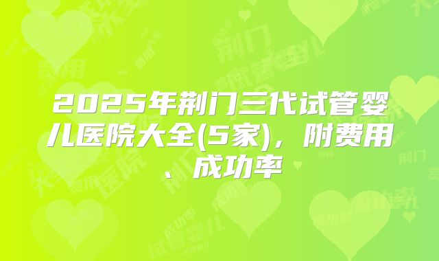 2025年荆门三代试管婴儿医院大全(5家)，附费用、成功率