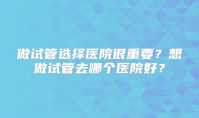 做试管选择医院很重要?想做试管去哪个医院好?