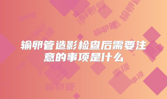 输卵管造影检查后需要注意的事项是什么