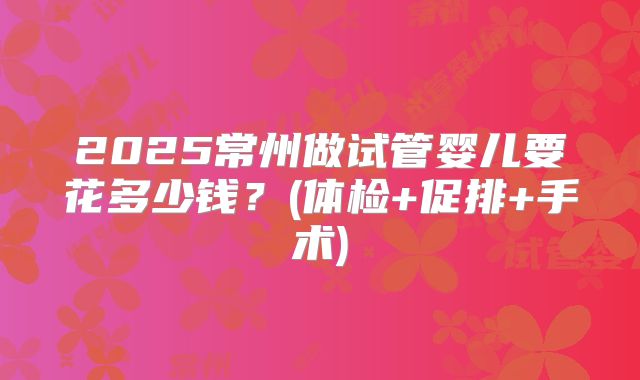 2025常州做试管婴儿要花多少钱?(体检+促排+手术)