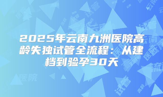 2025年云南九洲医院高龄失独试管全流程:从建档到验孕30天