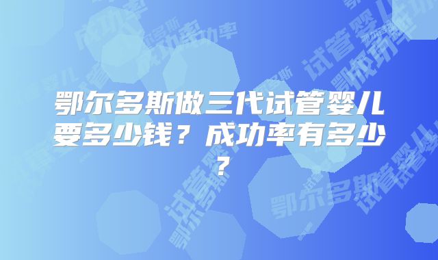 鄂尔多斯做三代试管婴儿要多少钱?成功率有多少?