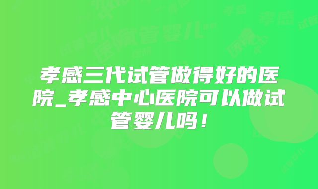 孝感三代试管做得好的医院_孝感中心医院可以做试管婴儿吗!