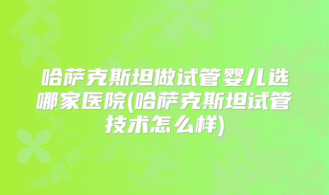 哈萨克斯坦做试管婴儿选哪家医院(哈萨克斯坦试管技术怎么样)