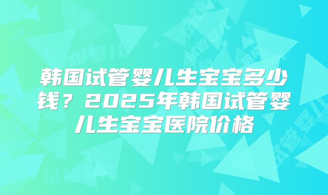 韩国试管婴儿生宝宝多少钱？2025年韩国试管婴儿生宝宝医院价格