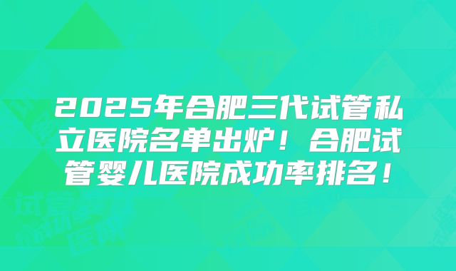2025年合肥三代试管私立医院名单出炉!合肥试管婴儿医院成功率排名!
