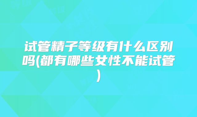 试管精子等级有什么区别吗(都有哪些女性不能试管)