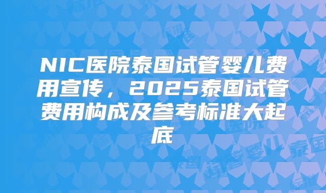 NIC医院泰国试管婴儿费用宣传,2025泰国试管费用构成及参考标准大起底