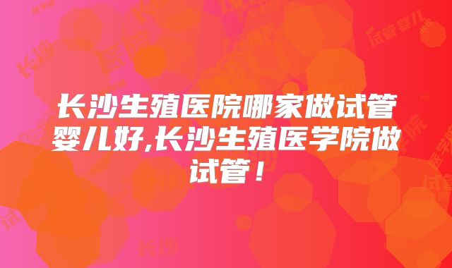 长沙生殖医院哪家做试管婴儿好,长沙生殖医学院做试管!