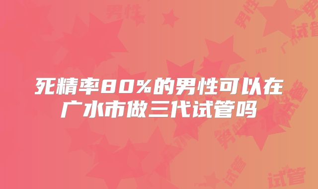 死精率80%的男性可以在广水市做三代试管吗