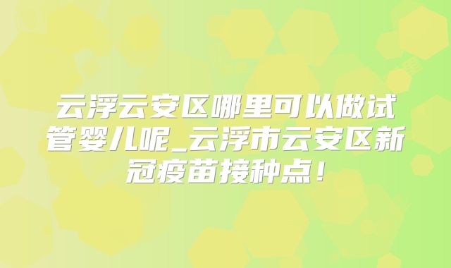 云浮云安区哪里可以做试管婴儿呢_云浮市云安区新冠疫苗接种点！