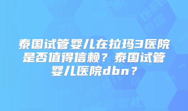 泰国试管婴儿在拉玛3医院是否值得信赖?泰国试管婴儿医院dbn?