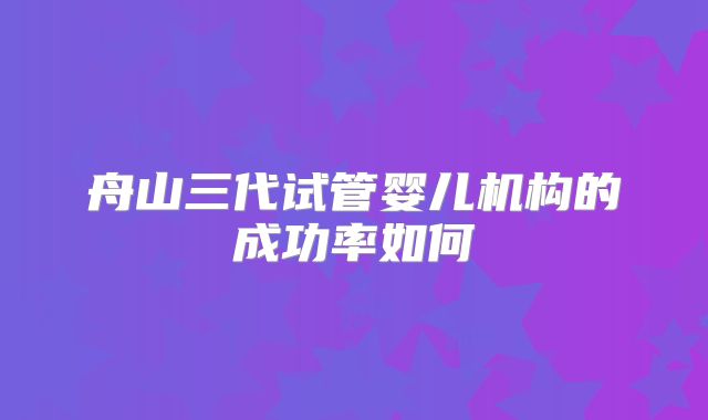 舟山三代试管婴儿机构的成功率如何
