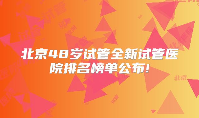 北京48岁试管全新试管医院排名榜单公布!