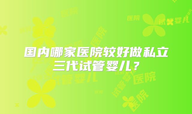 国内哪家医院较好做私立三代试管婴儿？