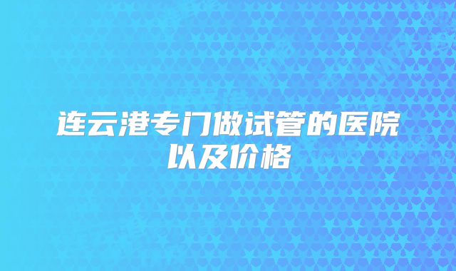 连云港专门做试管的医院以及价格