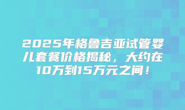 2025年格鲁吉亚试管婴儿套餐价格揭秘，大约在10万到15万元之间！