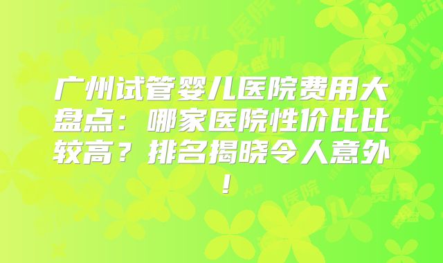 广州试管婴儿医院费用大盘点:哪家医院性价比比较高?排名揭晓令人意外!