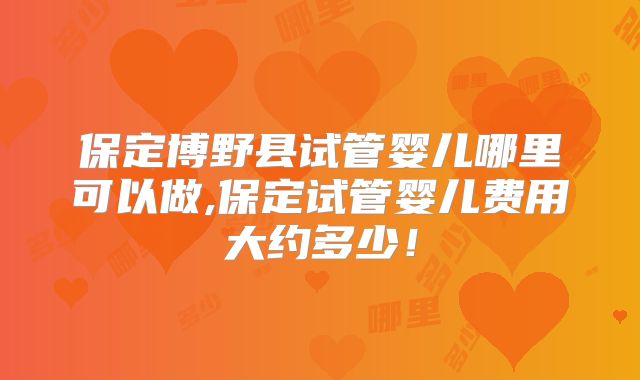 保定博野县试管婴儿哪里可以做,保定试管婴儿费用大约多少！